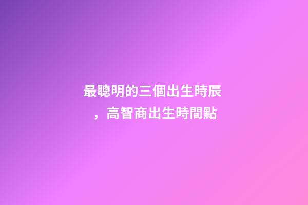 最聰明的三個出生時辰，高智商出生時間點